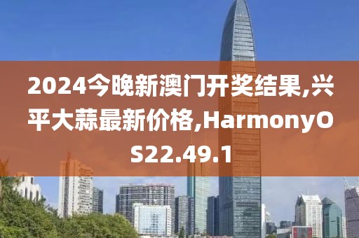 2024今晚新澳门开奖结果,兴平大蒜最新价格,HarmonyOS22.49.1