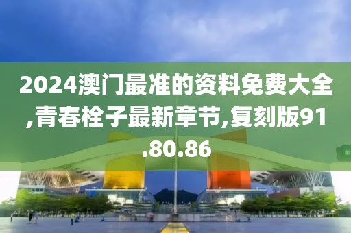 2024澳门最准的资料免费大全,青春栓子最新章节,复刻版91.80.86