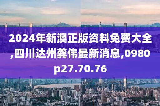 2024年新澳正版资料免费大全,四川达州龚伟最新消息,0980p27.70.76