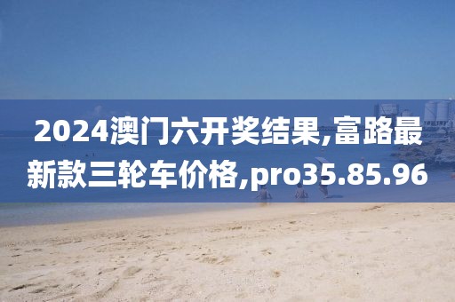 2024澳门六开奖结果,富路最新款三轮车价格,pro35.85.96
