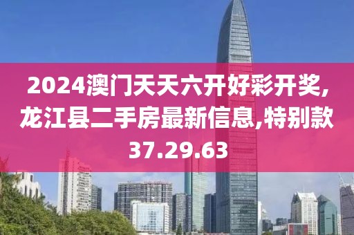 2024澳门天天六开好彩开奖,龙江县二手房最新信息,特别款37.29.63