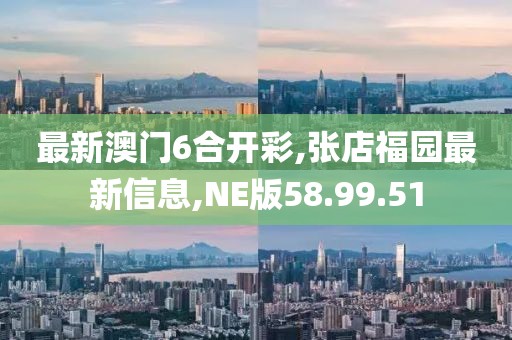 最新澳门6合开彩,张店福园最新信息,NE版58.99.51