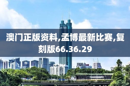 澳门正版资料,孟博最新比赛,复刻版66.36.29