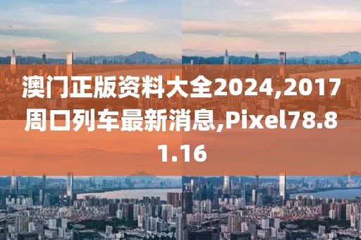 澳门正版资料大全2024,2017周口列车最新消息,Pixel78.81.16