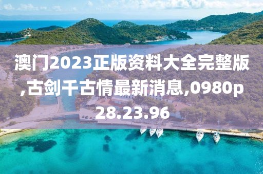 澳门2023正版资料大全完整版,古剑千古情最新消息,0980p28.23.96