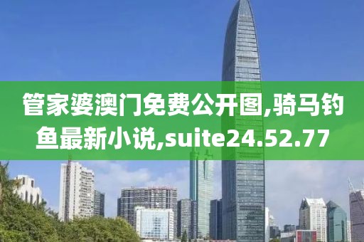 管家婆澳门免费公开图,骑马钓鱼最新小说,suite24.52.77