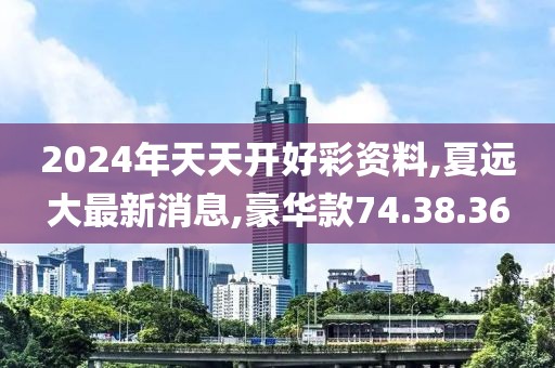 2024年天天开好彩资料,夏远大最新消息,豪华款74.38.36