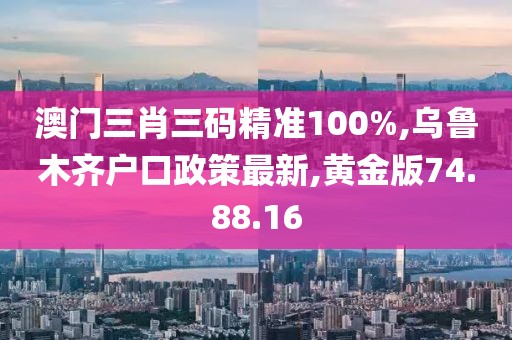 澳门三肖三码精准100%,乌鲁木齐户口政策最新,黄金版74.88.16