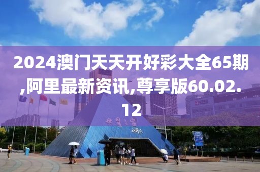 2024澳门天天开好彩大全65期,阿里最新资讯,尊享版60.02.12