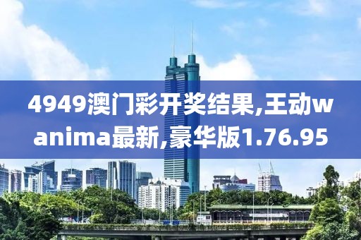 4949澳门彩开奖结果,王动wanima最新,豪华版1.76.95