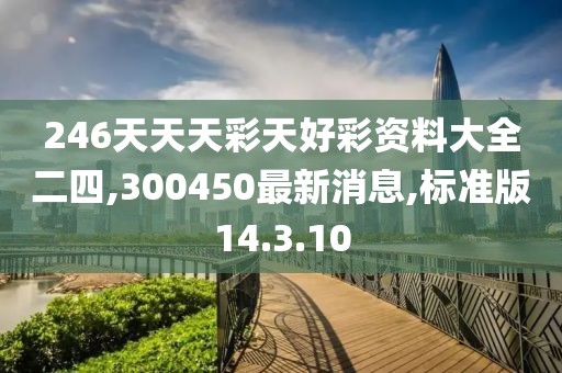 246天天天彩天好彩资料大全二四,300450最新消息,标准版14.3.10