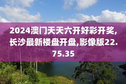 2024澳门天天六开好彩开奖,长沙最新楼盘开盘,影像版22.75.35