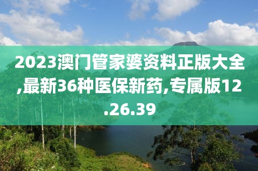 2023澳门管家婆资料正版大全,最新36种医保新药,专属版12.26.39