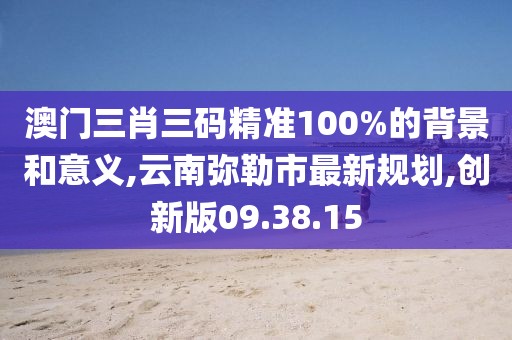澳门三肖三码精准100%的背景和意义,云南弥勒市最新规划,创新版09.38.15