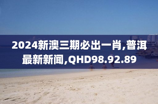 2024新澳三期必出一肖,普洱最新新闻,QHD98.92.89