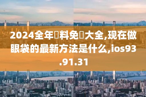 2024全年資料免費大全,现在做眼袋的最新方法是什么,ios93.91.31