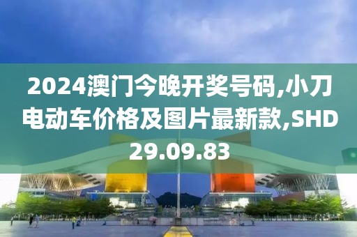 2024澳门今晚开奖号码,小刀电动车价格及图片最新款,SHD29.09.83