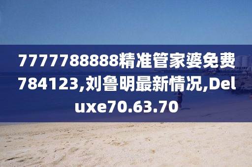 7777788888精准管家婆免费784123,刘鲁明最新情况,Deluxe70.63.70