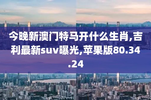 今晚新澳门特马开什么生肖,吉利最新suv曝光,苹果版80.34.24