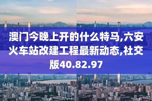 澳门今晚上开的什么特马,六安火车站改建工程最新动态,社交版40.82.97
