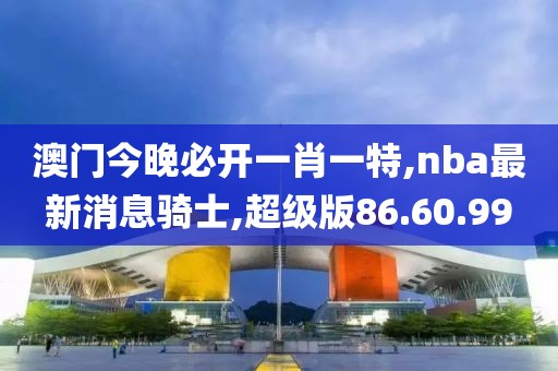 澳门今晚必开一肖一特,nba最新消息骑士,超级版86.60.99