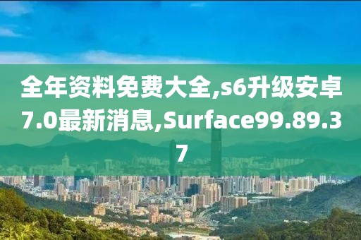 全年资料免费大全,s6升级安卓7.0最新消息,Surface99.89.37