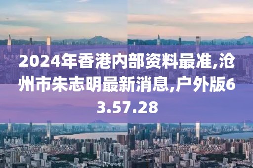 2024年香港内部资料最准,沧州市朱志明最新消息,户外版63.57.28