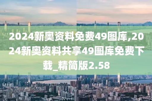 2024新奥资料免费49图库,2024新奥资料共享49图库免费下载_精简版2.58