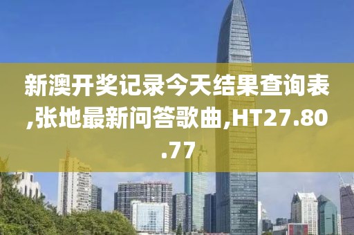 新澳开奖记录今天结果查询表,张地最新问答歌曲,HT27.80.77