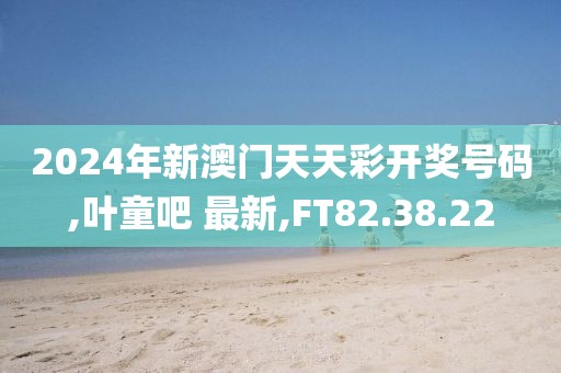 2024年新澳门天天彩开奖号码,叶童吧 最新,FT82.38.22