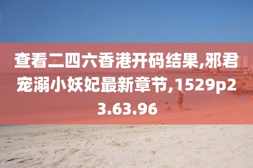 查看二四六香港开码结果,邪君宠溺小妖妃最新章节,1529p23.63.96