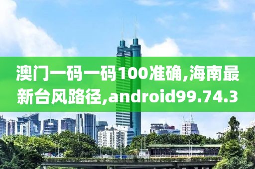 澳门一码一码100准确,海南最新台风路径,android99.74.3