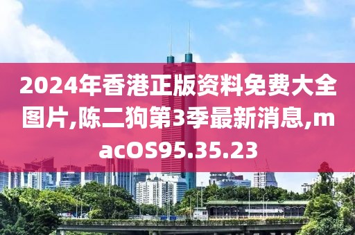 2024年香港正版资料免费大全图片,陈二狗第3季最新消息,macOS95.35.23