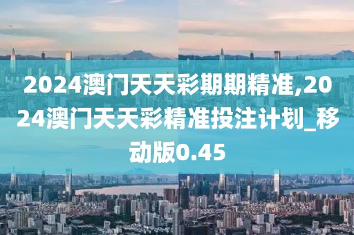 2024澳门天天彩期期精准,2024澳门天天彩精准投注计划_移动版0.45