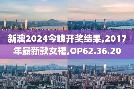 新澳2024今晚开奖结果,2017年最新款女裙,OP62.36.20