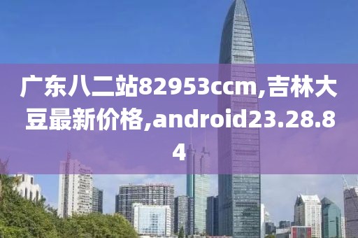广东八二站82953ccm,吉林大豆最新价格,android23.28.84