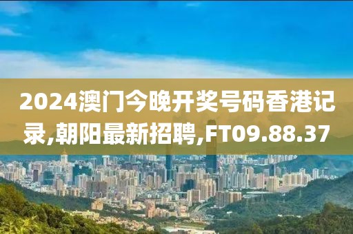 2024澳门今晚开奖号码香港记录,朝阳最新招聘,FT09.88.37