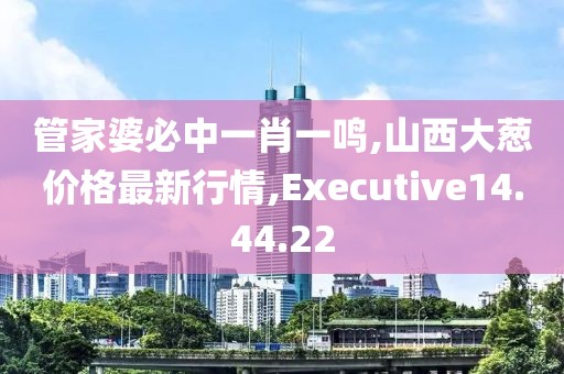 管家婆必中一肖一鸣,山西大葱价格最新行情,Executive14.44.22