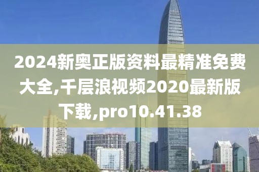 2024新奥正版资料最精准免费大全,千层浪视频2020最新版下载,pro10.41.38