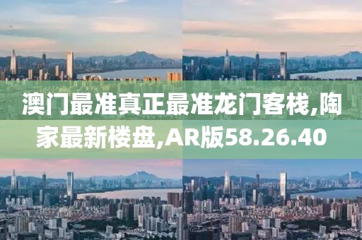 澳门最准真正最准龙门客栈,陶家最新楼盘,AR版58.26.40
