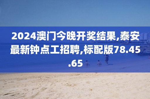2024澳门今晚开奖结果,泰安最新钟点工招聘,标配版78.45.65