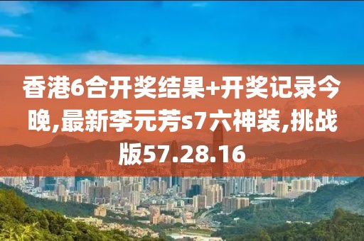 香港6合开奖结果+开奖记录今晚,最新李元芳s7六神装,挑战版57.28.16