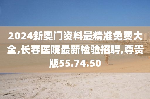2024新奥门资料最精准免费大全,长春医院最新检验招聘,尊贵版55.74.50