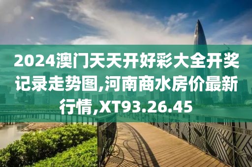 2024澳门天天开好彩大全开奖记录走势图,河南商水房价最新行情,XT93.26.45