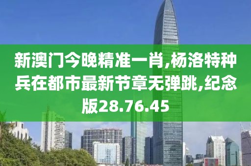 新澳门今晚精准一肖,杨洛特种兵在都市最新节章无弹跳,纪念版28.76.45