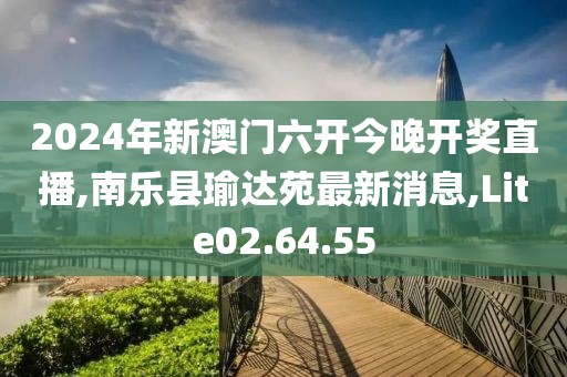 2024年新澳门六开今晚开奖直播,南乐县瑜达苑最新消息,Lite02.64.55