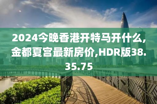 2024今晚香港开特马开什么,金都夏宫最新房价,HDR版38.35.75