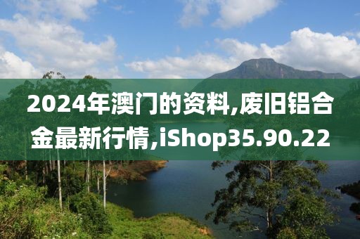 2024年澳门的资料,废旧铝合金最新行情,iShop35.90.22