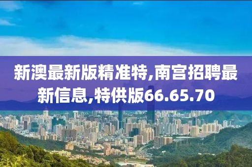 新澳最新版精准特,南宫招聘最新信息,特供版66.65.70