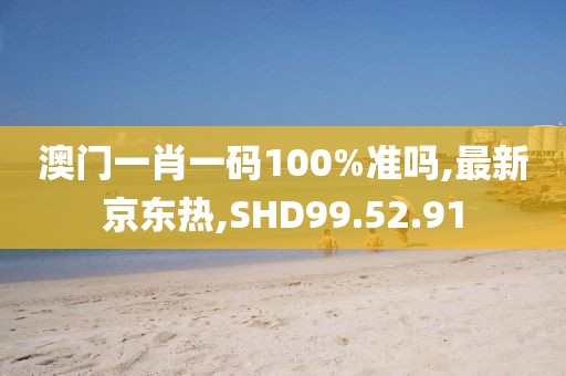 澳门一肖一码100%准吗,最新京东热,SHD99.52.91